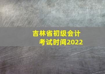 吉林省初级会计考试时间2022