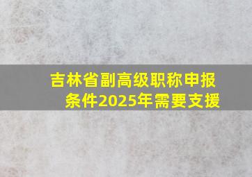 吉林省副高级职称申报条件2025年需要支援