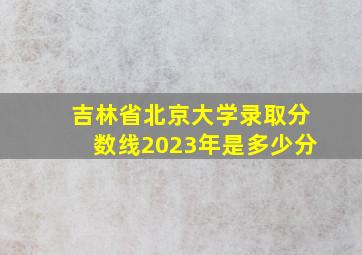 吉林省北京大学录取分数线2023年是多少分