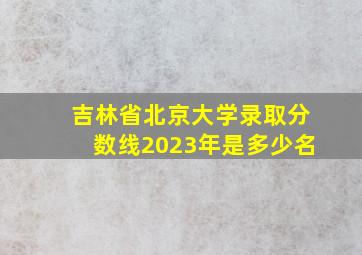 吉林省北京大学录取分数线2023年是多少名