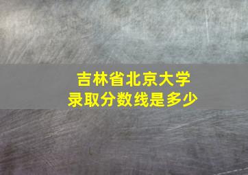 吉林省北京大学录取分数线是多少