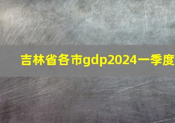 吉林省各市gdp2024一季度