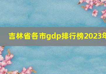 吉林省各市gdp排行榜2023年