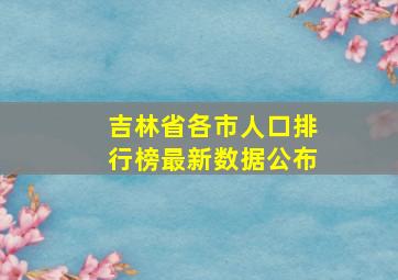 吉林省各市人口排行榜最新数据公布