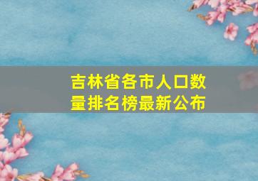 吉林省各市人口数量排名榜最新公布