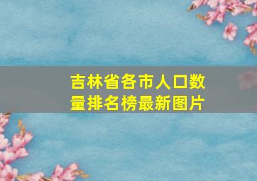 吉林省各市人口数量排名榜最新图片