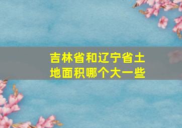 吉林省和辽宁省土地面积哪个大一些