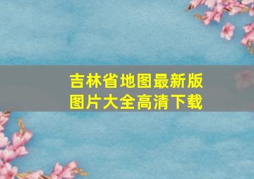 吉林省地图最新版图片大全高清下载