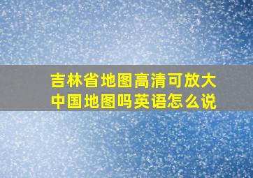 吉林省地图高清可放大中国地图吗英语怎么说