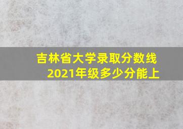 吉林省大学录取分数线2021年级多少分能上