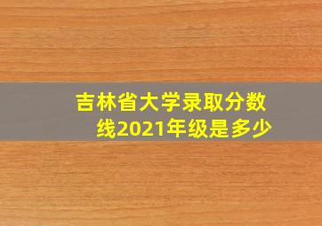 吉林省大学录取分数线2021年级是多少