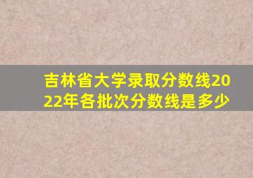 吉林省大学录取分数线2022年各批次分数线是多少