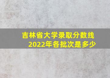 吉林省大学录取分数线2022年各批次是多少