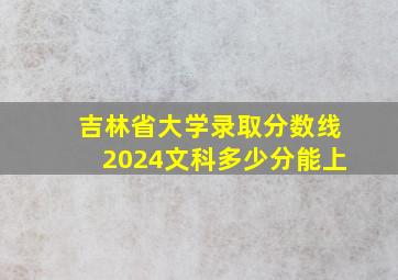 吉林省大学录取分数线2024文科多少分能上