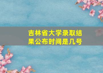 吉林省大学录取结果公布时间是几号