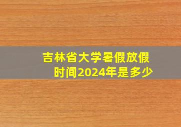 吉林省大学暑假放假时间2024年是多少