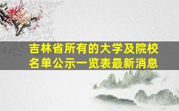 吉林省所有的大学及院校名单公示一览表最新消息