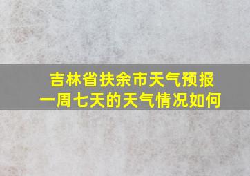 吉林省扶余市天气预报一周七天的天气情况如何