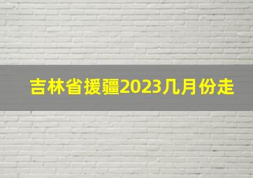 吉林省援疆2023几月份走