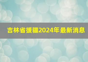 吉林省援疆2024年最新消息