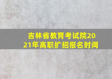 吉林省教育考试院2021年高职扩招报名时间