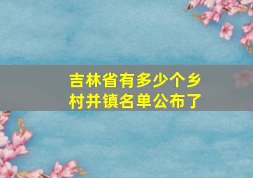 吉林省有多少个乡村并镇名单公布了