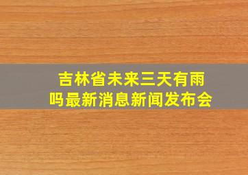 吉林省未来三天有雨吗最新消息新闻发布会