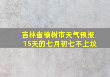 吉林省榆树市天气预报15天的七月初七不上坟