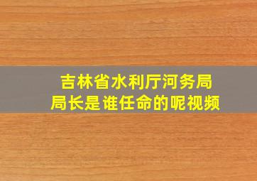 吉林省水利厅河务局局长是谁任命的呢视频