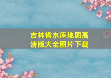 吉林省水库地图高清版大全图片下载