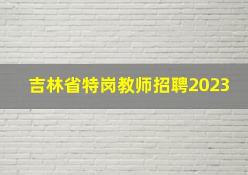 吉林省特岗教师招聘2023