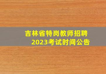 吉林省特岗教师招聘2023考试时间公告