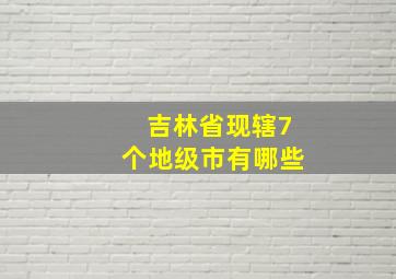 吉林省现辖7个地级市有哪些