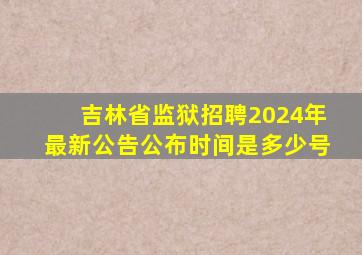 吉林省监狱招聘2024年最新公告公布时间是多少号