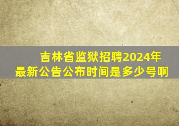 吉林省监狱招聘2024年最新公告公布时间是多少号啊