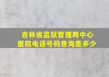 吉林省监狱管理局中心医院电话号码查询是多少