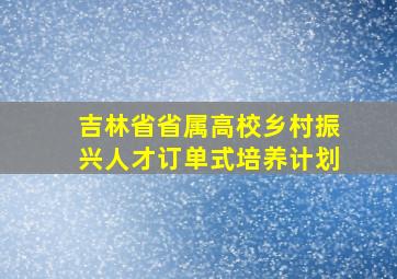 吉林省省属高校乡村振兴人才订单式培养计划