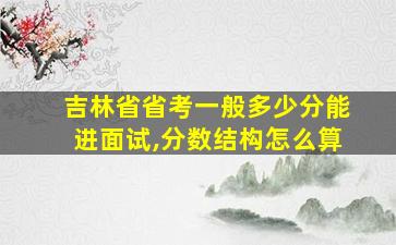 吉林省省考一般多少分能进面试,分数结构怎么算