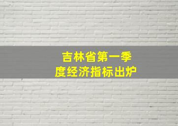 吉林省第一季度经济指标出炉