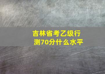 吉林省考乙级行测70分什么水平