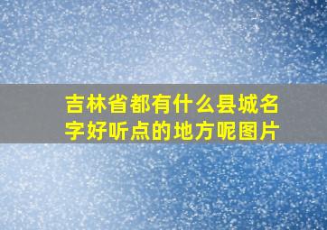 吉林省都有什么县城名字好听点的地方呢图片