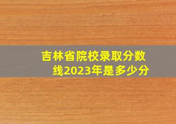 吉林省院校录取分数线2023年是多少分