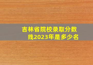 吉林省院校录取分数线2023年是多少名