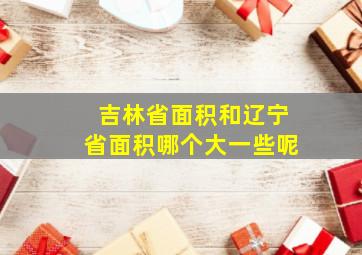 吉林省面积和辽宁省面积哪个大一些呢