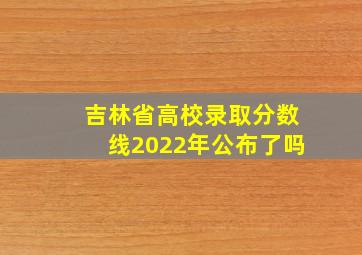 吉林省高校录取分数线2022年公布了吗