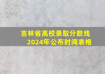 吉林省高校录取分数线2024年公布时间表格