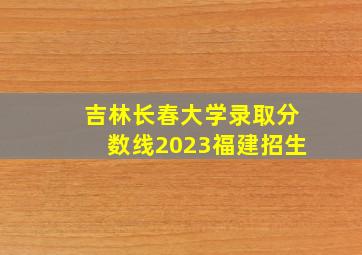 吉林长春大学录取分数线2023福建招生