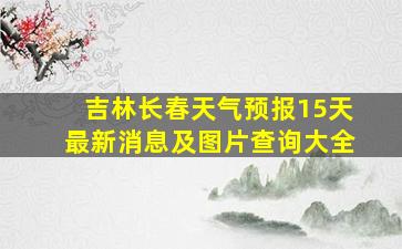 吉林长春天气预报15天最新消息及图片查询大全