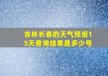 吉林长春的天气预报15天查询结果是多少号