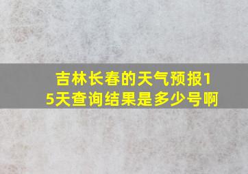 吉林长春的天气预报15天查询结果是多少号啊